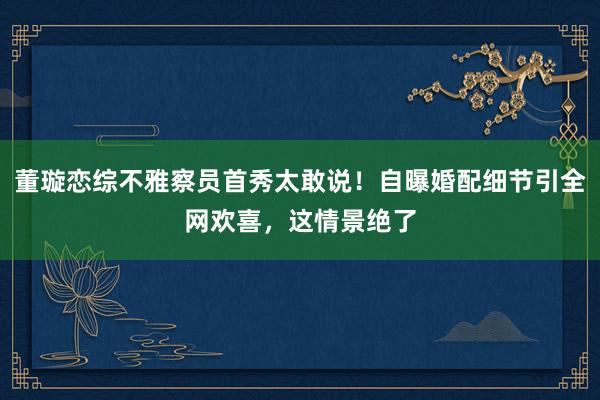 董璇恋综不雅察员首秀太敢说！自曝婚配细节引全网欢喜，这情景绝了