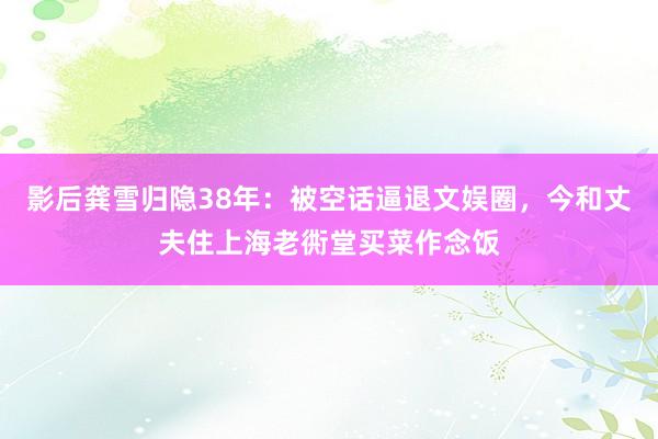 影后龚雪归隐38年：被空话逼退文娱圈，今和丈夫住上海老衖堂买菜作念饭