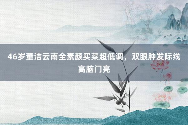 46岁董洁云南全素颜买菜超低调，双眼肿发际线高脑门亮