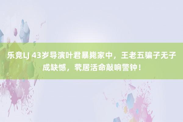 乐竞LJ 43岁导演叶君暴毙家中，王老五骗子无子成缺憾，茕居活命敲响警钟！