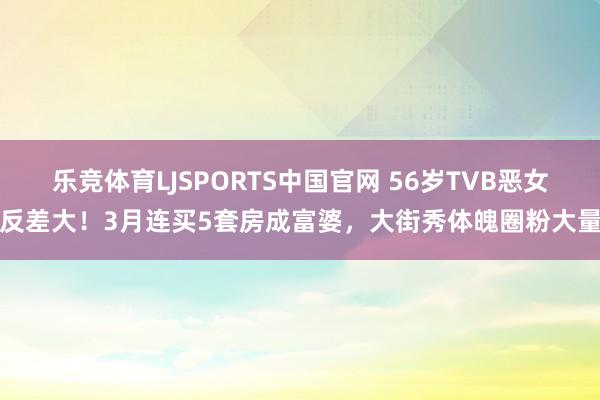 乐竞体育LJSPORTS中国官网 56岁TVB恶女反差大！3月连买5套房成富婆，大街秀体魄圈粉大量