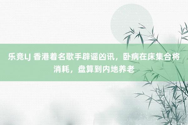 乐竞LJ 香港着名歌手辟谣凶讯，卧病在床集合将消耗，盘算到内地养老
