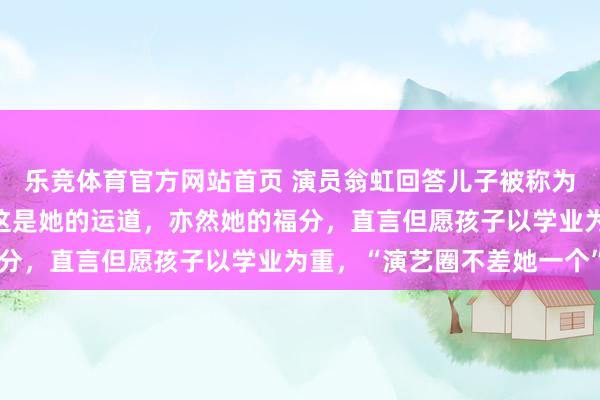 乐竞体育官方网站首页 演员翁虹回答儿子被称为“最好意思星二代”：这是她的运道，亦然她的福分，直言但愿孩子以学业为重，“演艺圈不差她一个”