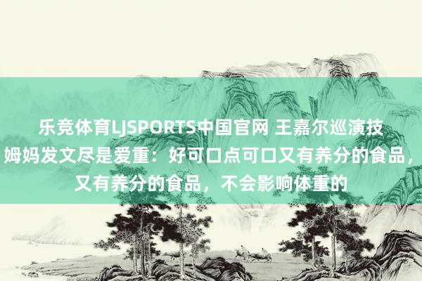 乐竞体育LJSPORTS中国官网 王嘉尔巡演技能高烧40多度，姆妈发文尽是爱重：好可口点可口又有养分的食品，不会影响体重的