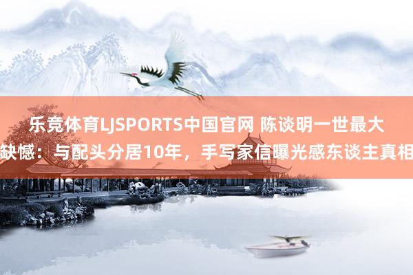 乐竞体育LJSPORTS中国官网 陈谈明一世最大缺憾：与配头分居10年，手写家信曝光感东谈主真相