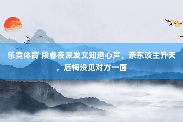 乐竞体育 段睿夜深发文知道心声，亲东谈主升天，后悔没见对方一面