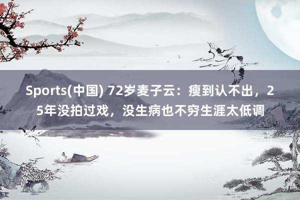Sports(中国) 72岁麦子云：瘦到认不出，25年没拍过戏，没生病也不穷生涯太低调