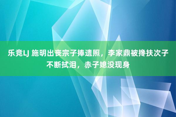乐竞LJ 施明出丧宗子捧遗照，李家鼎被搀扶次子不断拭泪，赤子媳没现身