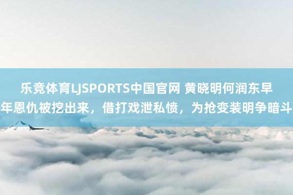 乐竞体育LJSPORTS中国官网 黄晓明何润东早年恩仇被挖出来，借打戏泄私愤，为抢变装明争暗斗