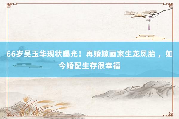 66岁吴玉华现状曝光！再婚嫁画家生龙凤胎 ，如今婚配生存很幸福