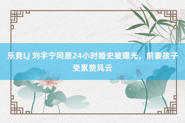 乐竞LJ 刘宇宁同居24小时婚史被曝光，前妻孩子受累赘风云