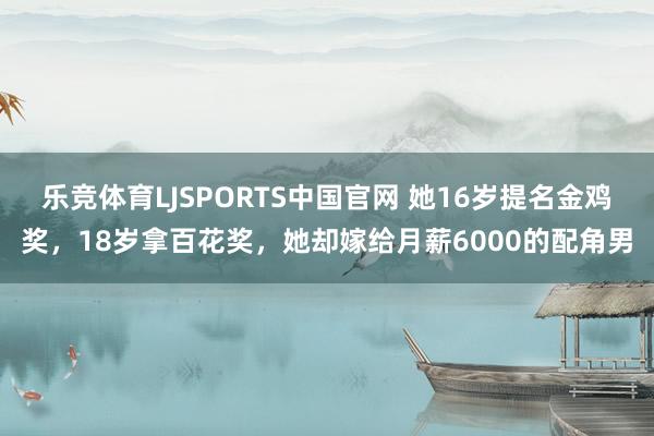 乐竞体育LJSPORTS中国官网 她16岁提名金鸡奖，18岁拿百花奖，她却嫁给月薪6000的配角男