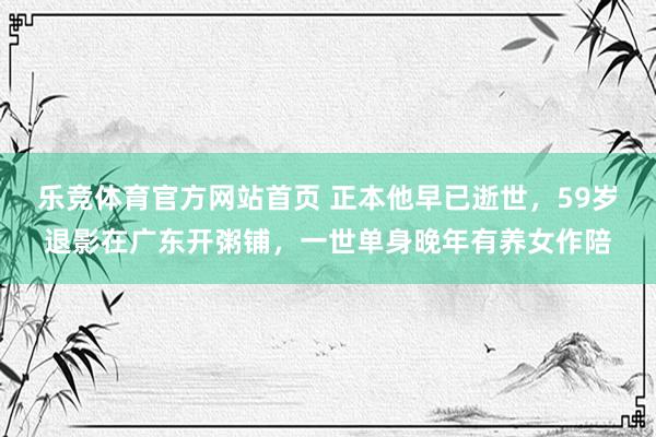 乐竞体育官方网站首页 正本他早已逝世，59岁退影在广东开粥铺，一世单身晚年有养女作陪