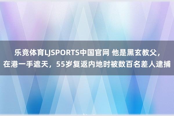 乐竞体育LJSPORTS中国官网 他是黑玄教父，在港一手遮天，55岁复返内地时被数百名差人逮捕