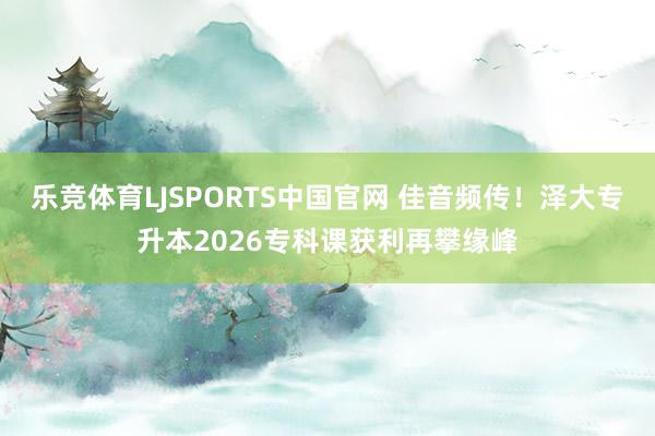 乐竞体育LJSPORTS中国官网 佳音频传！泽大专升本2026专科课获利再攀缘峰
