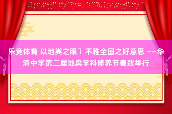 乐竞体育 以地舆之眼・不雅全国之好意思 ——华清中学第二届地舆学科修养节奏效举行