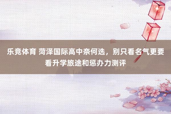 乐竞体育 菏泽国际高中奈何选，别只看名气更要看升学旅途和惩办力测评
