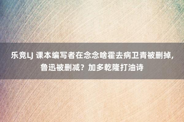 乐竞LJ 课本编写者在念念啥霍去病卫青被删掉，鲁迅被删减？加多乾隆打油诗
