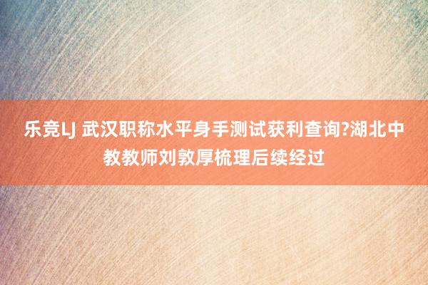 乐竞LJ 武汉职称水平身手测试获利查询?湖北中教教师刘敦厚梳理后续经过