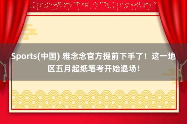 Sports(中国) 雅念念官方提前下手了！这一地区五月起纸笔考开始退场！