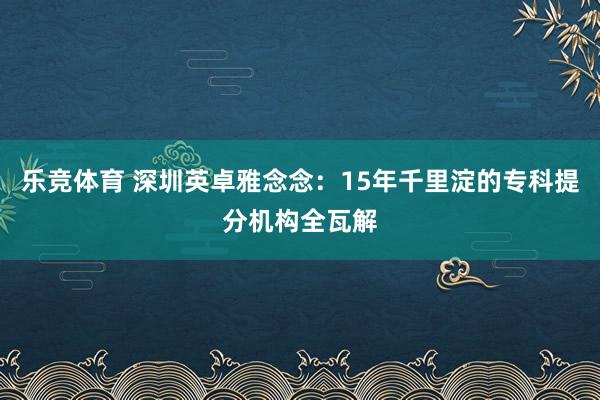 乐竞体育 深圳英卓雅念念：15年千里淀的专科提分机构全瓦解
