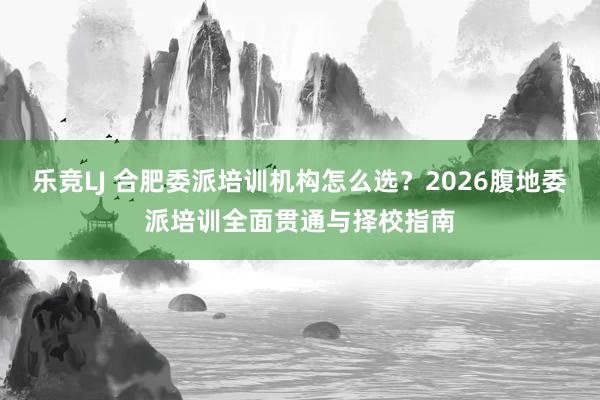 乐竞LJ 合肥委派培训机构怎么选？2026腹地委派培训全面贯通与择校指南
