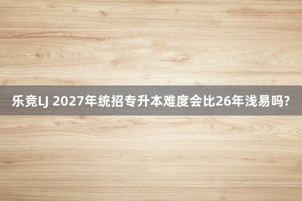 乐竞LJ 2027年统招专升本难度会比26年浅易吗?