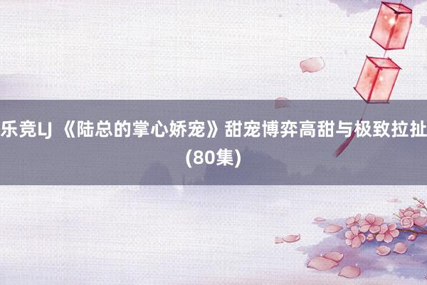乐竞LJ 《陆总的掌心娇宠》甜宠博弈高甜与极致拉扯(80集)