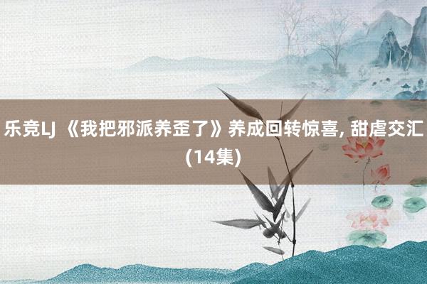 乐竞LJ 《我把邪派养歪了》养成回转惊喜， 甜虐交汇(14集)