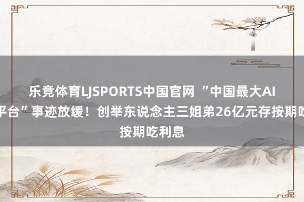 乐竞体育LJSPORTS中国官网 “中国最大AI医学平台”事迹放缓！创举东说念主三姐弟26亿元存按期吃利息