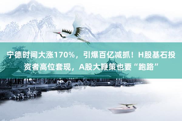 宁德时间大涨170%，引爆百亿减抓！H股基石投资者高位套现，A股大鞭策也要“跑路”