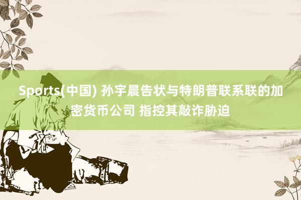 Sports(中国) 孙宇晨告状与特朗普联系联的加密货币公司 指控其敲诈胁迫