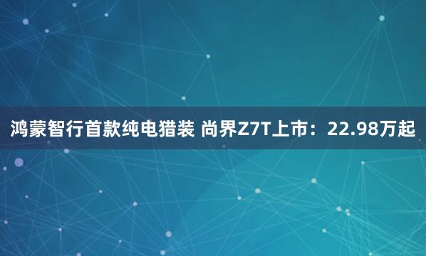 鸿蒙智行首款纯电猎装 尚界Z7T上市：22.98万起
