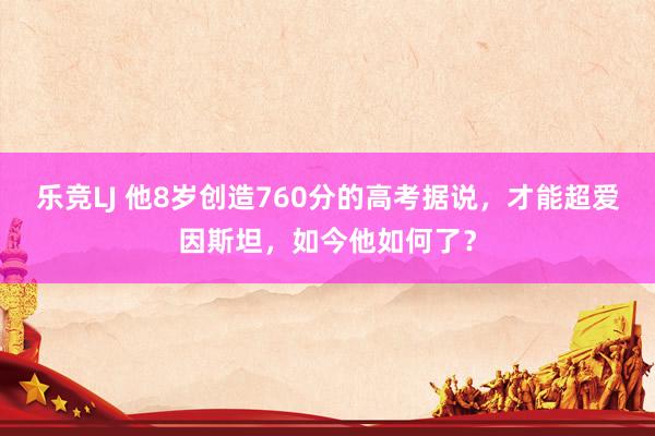 乐竞LJ 他8岁创造760分的高考据说，才能超爱因斯坦，如今他如何了？