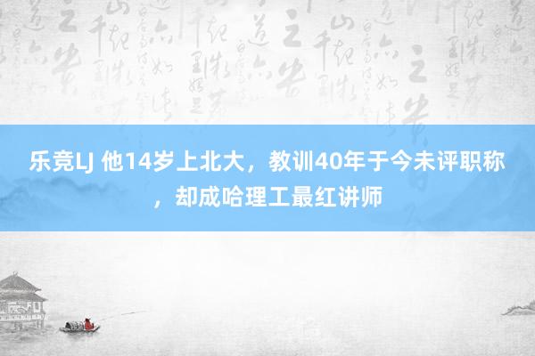 乐竞LJ 他14岁上北大，教训40年于今未评职称，却成哈理工最红讲师