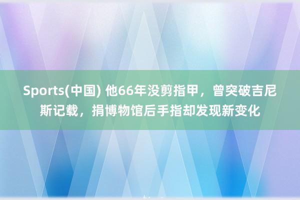 Sports(中国) 他66年没剪指甲，曾突破吉尼斯记载，捐博物馆后手指却发现新变化
