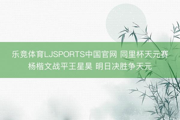 乐竞体育LJSPORTS中国官网 同里杯天元赛杨楷文战平王星昊 明日决胜争天元