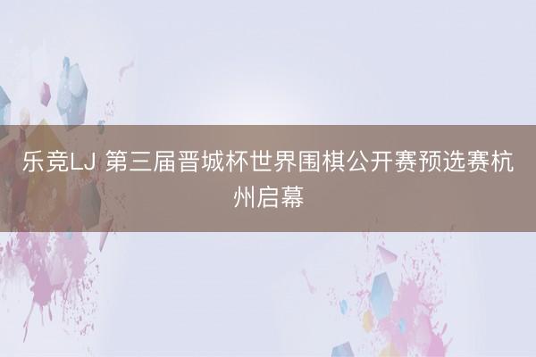 乐竞LJ 第三届晋城杯世界围棋公开赛预选赛杭州启幕