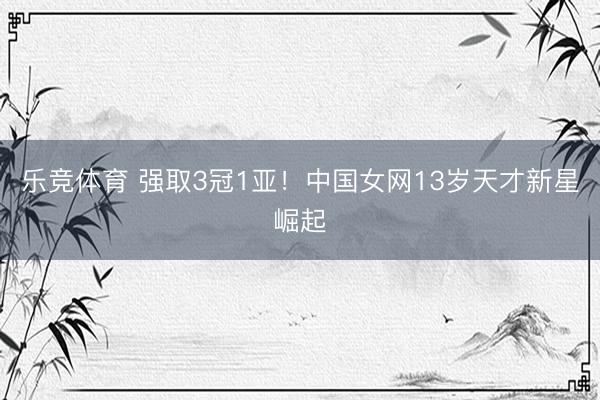 乐竞体育 强取3冠1亚！中国女网13岁天才新星崛起