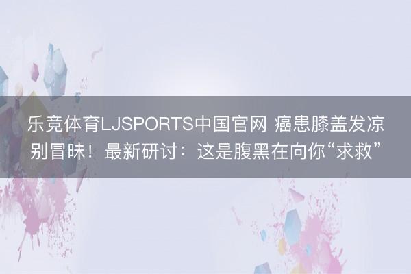 乐竞体育LJSPORTS中国官网 癌患膝盖发凉别冒昧！最新研讨：这是腹黑在向你“求救”