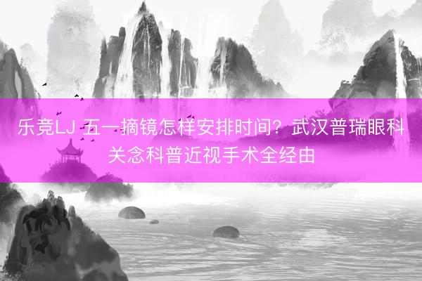 乐竞LJ 五一摘镜怎样安排时间？武汉普瑞眼科关念科普近视手术全经由