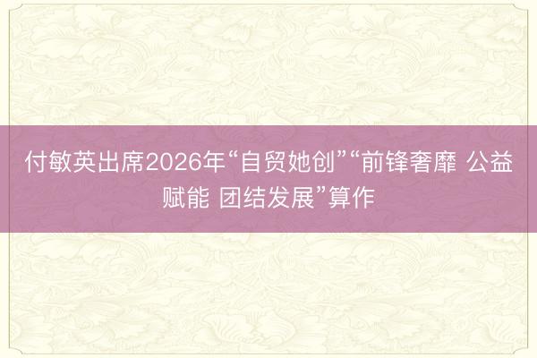 付敏英出席2026年“自贸她创”“前锋奢靡 公益赋能 团结发展”算作