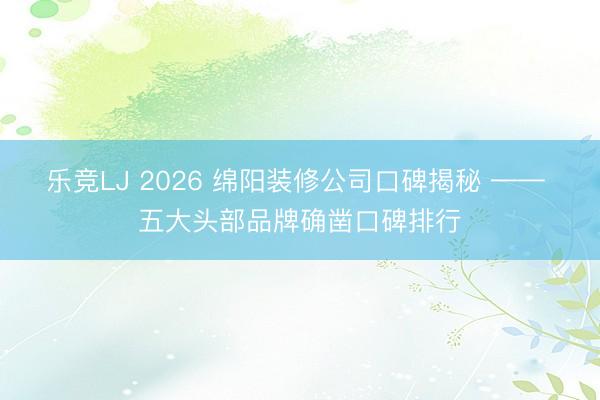 乐竞LJ 2026 绵阳装修公司口碑揭秘 —— 五大头部品牌确凿口碑排行