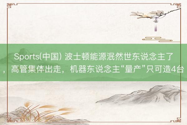 Sports(中国) 波士顿能源泯然世东说念主了，高管集体出走，机器东说念主“量产”只可造4台