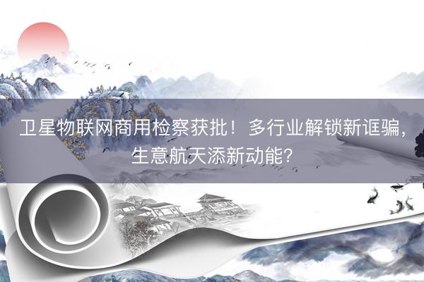 卫星物联网商用检察获批！多行业解锁新诓骗，生意航天添新动能？