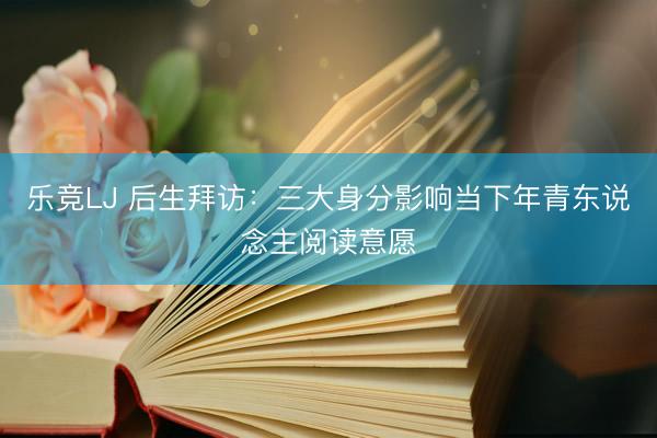 乐竞LJ 后生拜访：三大身分影响当下年青东说念主阅读意愿