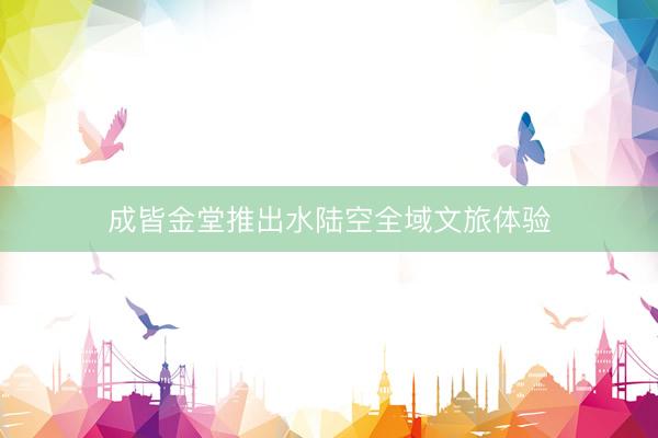 成皆金堂推出水陆空全域文旅体验