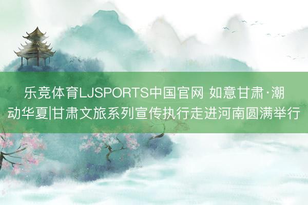 乐竞体育LJSPORTS中国官网 如意甘肃·潮动华夏|甘肃文旅系列宣传执行走进河南圆满举行