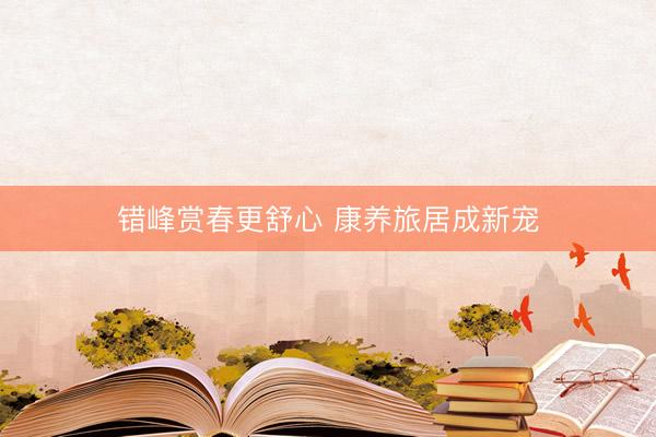 错峰赏春更舒心 康养旅居成新宠